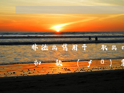 非法出售用于騙取出口退稅、抵扣稅款發(fā)票罪立案標準_2021非法出售用于騙取出口退稅、抵扣稅款發(fā)票罪量